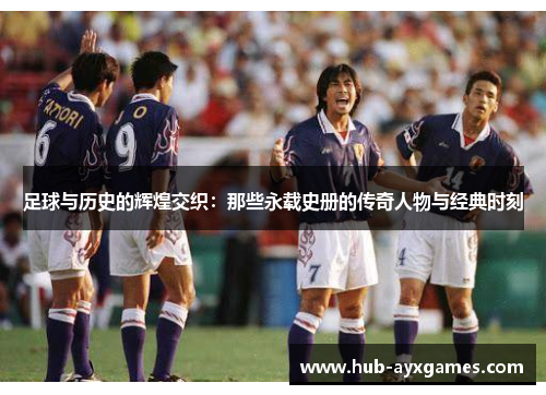 足球与历史的辉煌交织:那些永载史册的传奇人物与经典时刻 足球与历史的辉煌交织:那些永载史册的传奇人物与经典时刻
