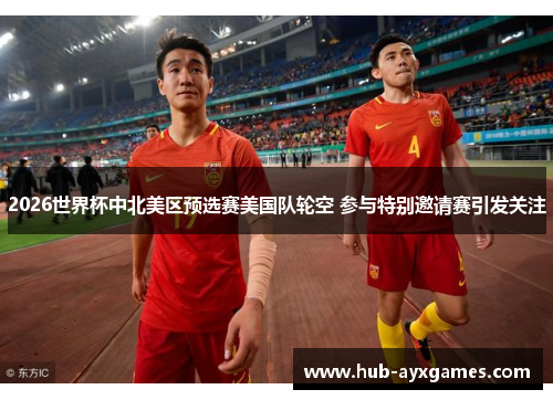 2026世界杯中北美区预选赛美国队轮空 参与特别邀请赛引发关注