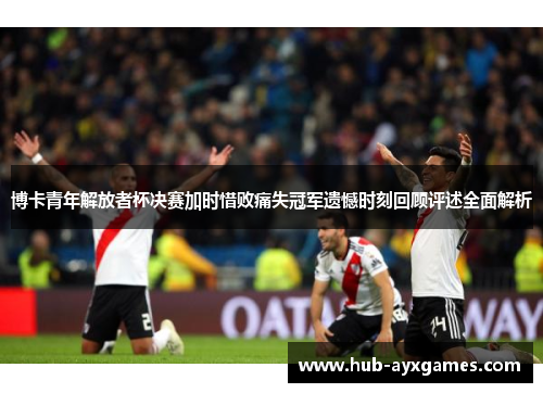 博卡青年解放者杯决赛加时惜败痛失冠军遗憾时刻回顾评述全面解析 博卡青年解放者杯决赛加时惜败痛失冠军遗憾时刻回顾评述全面解析